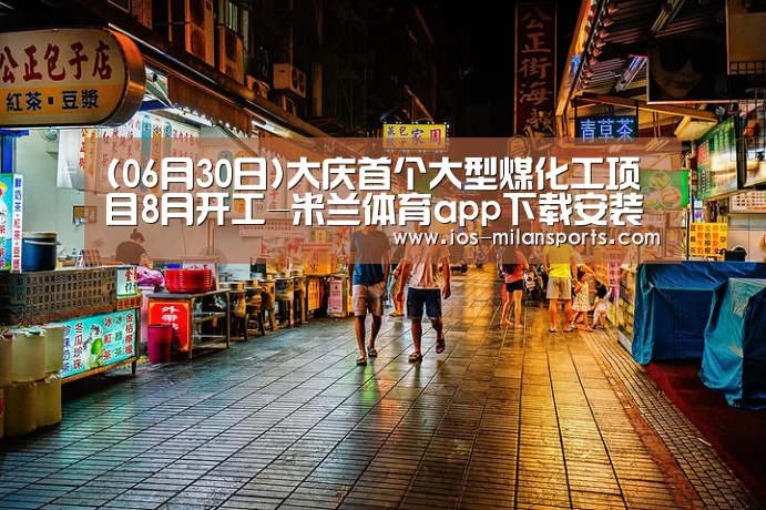 (06月30日)大庆首个大型煤化工项目8月开工-米兰体育app下载安装(图2) 米兰体育app下载安装